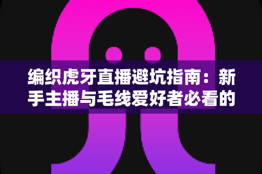 编织虎牙直播避坑指南：新手主播与毛线爱好者必看的全方位实战攻略