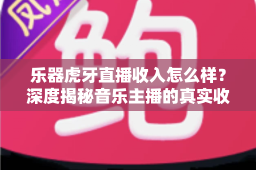乐器虎牙直播收入怎么样?深度揭秘音乐主播的真实收益、变现渠道与成长路径 乐器虎牙直播收入怎么样?深度揭秘音乐主播的真实收益、变现渠道与成长路径