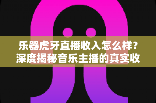 乐器虎牙直播收入怎么样?深度揭秘音乐主播的真实收益、变现渠道与成长路径 乐器虎牙直播收入怎么样?深度揭秘音乐主播的真实收益、变现渠道与成长路径