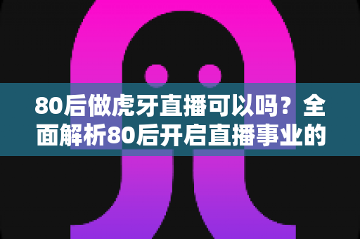 80后做虎牙直播可以吗?全面解析80后开启直播事业的机会、优势与实操指南 80后做虎牙直播可以吗?全面解析80后开启直播事业的机会、优势与实操指南
