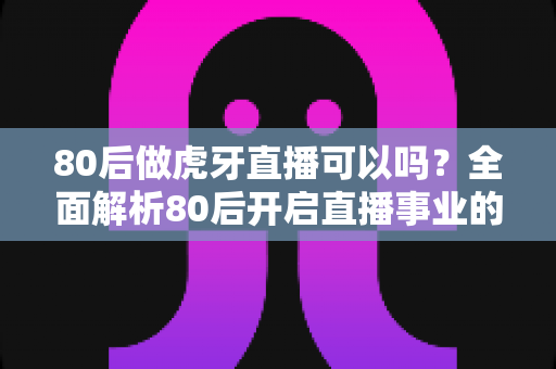 80后做虎牙直播可以吗?全面解析80后开启直播事业的机会、优势与实操指南 80后做虎牙直播可以吗?全面解析80后开启直播事业的机会、优势与实操指南