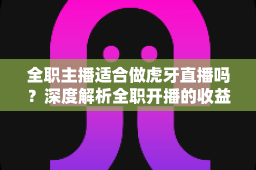 全职主播适合做虎牙直播吗？深度解析全职开播的收益、挑战与成功路径