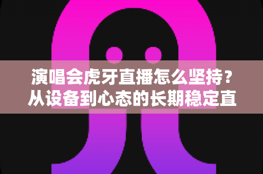 演唱会虎牙直播怎么坚持？从设备到心态的长期稳定直播全攻略