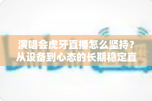 演唱会虎牙直播怎么坚持？从设备到心态的长期稳定直播全攻略