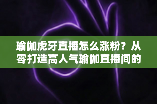 瑜伽虎牙直播怎么涨粉?从零打造高人气瑜伽直播间的实战指南 瑜伽虎牙直播怎么涨粉?从零打造高人气瑜伽直播间的实战指南