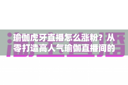 瑜伽虎牙直播怎么涨粉？从零打造高人气瑜伽直播间的实战指南