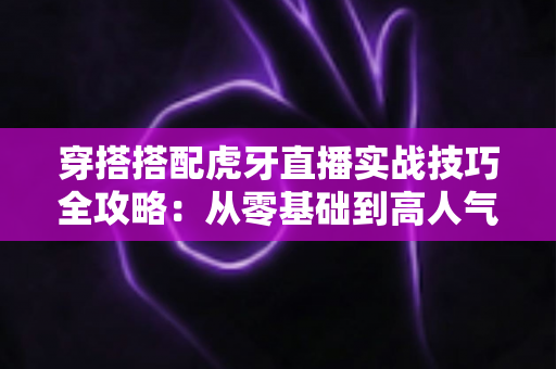 穿搭搭配虎牙直播实战技巧全攻略:从零基础到高人气主播的形象升级指南 穿搭搭配虎牙直播实战技巧全攻略:从零基础到高人气主播的形象升级指南