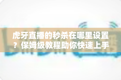 虎牙直播的秒杀在哪里设置？保姆级教程助你快速上手直播间营销玩法