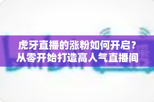 虎牙直播的涨粉如何开启?从零开始打造高人气直播间的完整指南 虎牙直播的涨粉如何开启?从零开始打造高人气直播间的完整指南