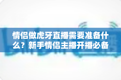 情侣做虎牙直播需要准备什么?新手情侣主播开播必备清单与实战指南 情侣做虎牙直播需要准备什么?新手情侣主播开播必备清单与实战指南