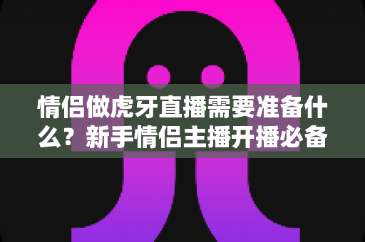 情侣做虎牙直播需要准备什么?新手情侣主播开播必备清单与实战指南 情侣做虎牙直播需要准备什么?新手情侣主播开播必备清单与实战指南