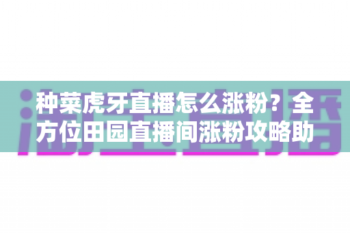 种菜虎牙直播怎么涨粉？全方位田园直播间涨粉攻略助你快速积累人气