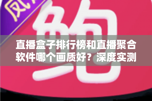 直播盒子排行榜和直播聚合软件哪个画质好？深度实测对比与选购全指南
