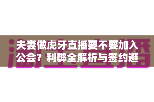 夫妻做虎牙直播要不要加入公会？利弊全解析与签约避坑实战指南