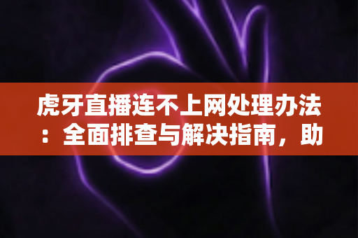 虎牙直播连不上网处理办法：全面排查与解决指南，助你快速恢复流畅观看体验