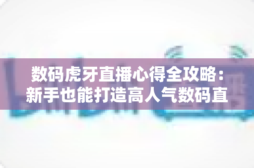 数码虎牙直播心得全攻略：新手也能打造高人气数码直播间的实战经验分享