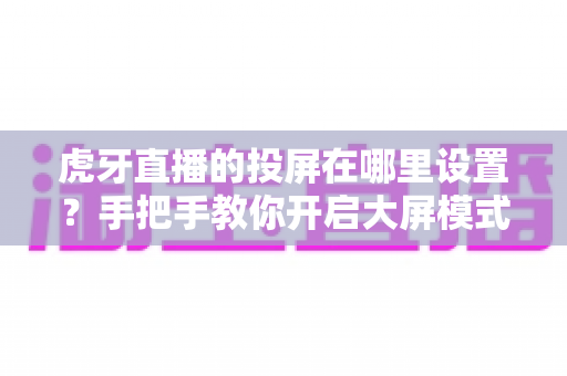 虎牙直播的投屏在哪里设置?手把手教你开启大屏模式,畅享沉浸式直播观影新体验 虎牙直播的投屏在哪里设置?手把手教你开启大屏模式,畅享沉浸式直播观影新体验