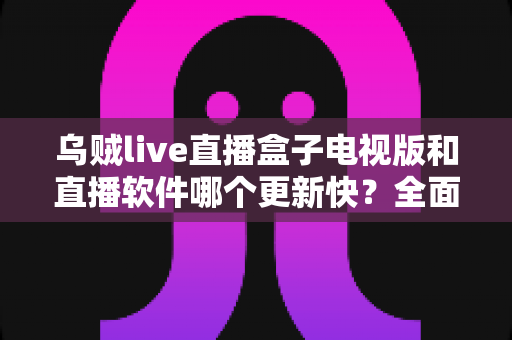 乌贼live直播盒子电视版和直播软件哪个更新快?全面解析更新频率、使用体验与选择指南 乌贼live直播盒子电视版和直播软件哪个更新快?全面解析更新频率、使用体验与选择指南