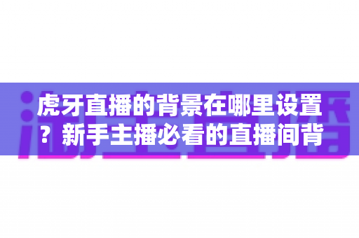 虎牙直播的背景在哪里设置?新手主播必看的直播间背景设置全攻略 虎牙直播的背景在哪里设置?新手主播必看的直播间背景设置全攻略
