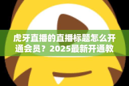 虎牙直播的直播标题怎么开通会员?2025最新开通教程与权益全解析 虎牙直播的直播标题怎么开通会员?2025最新开通教程与权益全解析