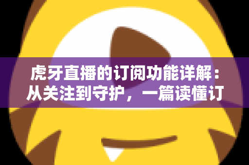 虎牙直播的订阅功能详解:从关注到守护,一篇读懂订阅权益与操作指南的全方位攻略 虎牙直播的订阅功能详解:从关注到守护,一篇读懂订阅权益与操作指南的全方位攻略