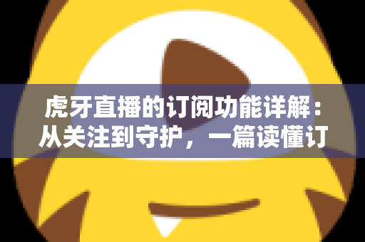 虎牙直播的订阅功能详解:从关注到守护,一篇读懂订阅权益与操作指南的全方位攻略 虎牙直播的订阅功能详解:从关注到守护,一篇读懂订阅权益与操作指南的全方位攻略