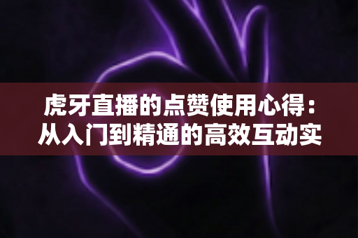 虎牙直播的点赞使用心得：从入门到精通的高效互动实战指南