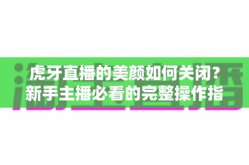 虎牙直播的美颜如何关闭?新手主播必看的完整操作指南与画面优化技巧 虎牙直播的美颜如何关闭?新手主播必看的完整操作指南与画面优化技巧