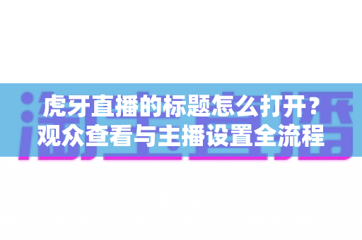 虎牙直播的标题怎么打开？观众查看与主播设置全流程实操指南