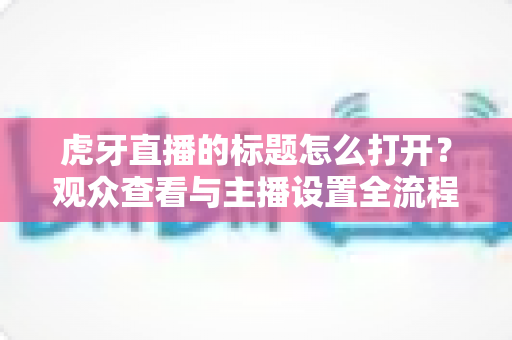 虎牙直播的标题怎么打开？观众查看与主播设置全流程实操指南