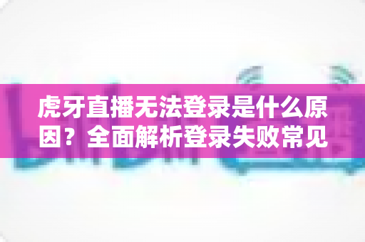 虎牙直播无法登录是什么原因？全面解析登录失败常见问题与高效解决方法指南