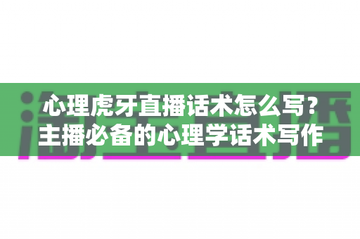 心理虎牙直播话术怎么写？主播必备的心理学话术写作全攻略与实战模板