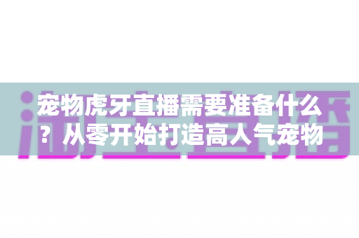 宠物虎牙直播需要准备什么?从零开始打造高人气宠物直播间的完整攻略 宠物虎牙直播需要准备什么?从零开始打造高人气宠物直播间的完整攻略