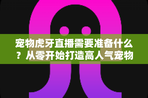 宠物虎牙直播需要准备什么?从零开始打造高人气宠物直播间的完整攻略 宠物虎牙直播需要准备什么?从零开始打造高人气宠物直播间的完整攻略