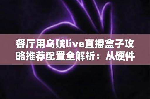 餐厅用乌贼live直播盒子攻略推荐配置全解析:从硬件选型到运营落地,助你打造高人气餐饮直播间 餐厅用乌贼live直播盒子攻略推荐配置全解析:从硬件选型到运营落地,助你打造高人气餐饮直播间