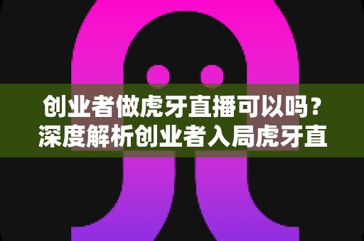 创业者做虎牙直播可以吗？深度解析创业者入局虎牙直播的机遇、挑战与实战指南