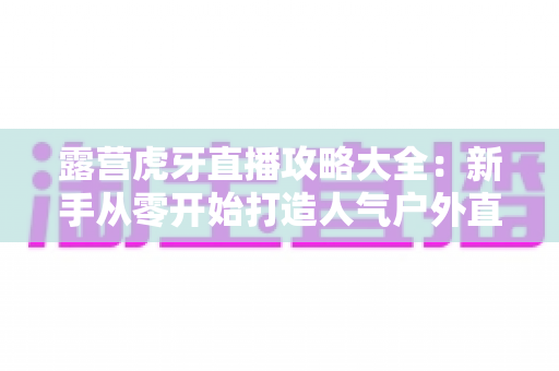 露营虎牙直播攻略大全：新手从零开始打造人气户外直播间的实战指南