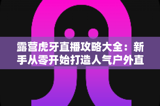 露营虎牙直播攻略大全：新手从零开始打造人气户外直播间的实战指南