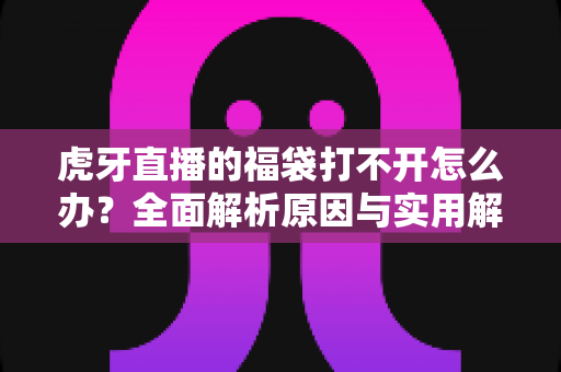 虎牙直播的福袋打不开怎么办?全面解析原因与实用解决方法大全 虎牙直播的福袋打不开怎么办?全面解析原因与实用解决方法大全