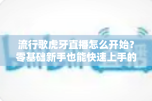 流行歌虎牙直播怎么开始?零基础新手也能快速上手的开播全攻略与实战技巧 流行歌虎牙直播怎么开始?零基础新手也能快速上手的开播全攻略与实战技巧