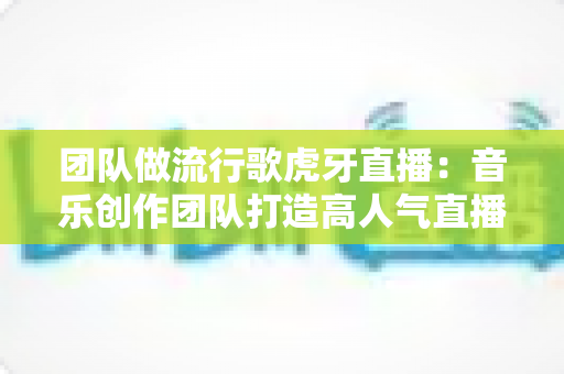 团队做流行歌虎牙直播:音乐创作团队打造高人气直播间的全流程实战指南 团队做流行歌虎牙直播:音乐创作团队打造高人气直播间的全流程实战指南