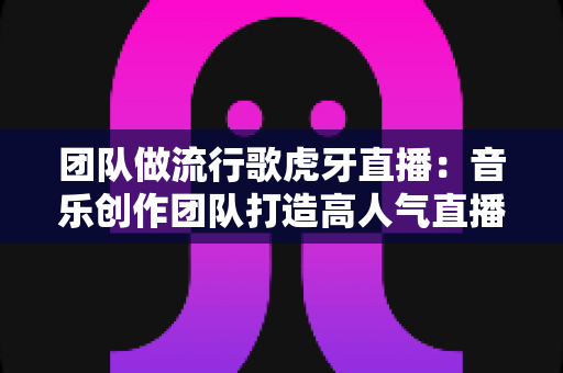团队做流行歌虎牙直播:音乐创作团队打造高人气直播间的全流程实战指南 团队做流行歌虎牙直播:音乐创作团队打造高人气直播间的全流程实战指南