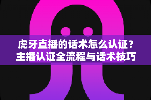 虎牙直播的话术怎么认证？主播认证全流程与话术技巧一站式指南