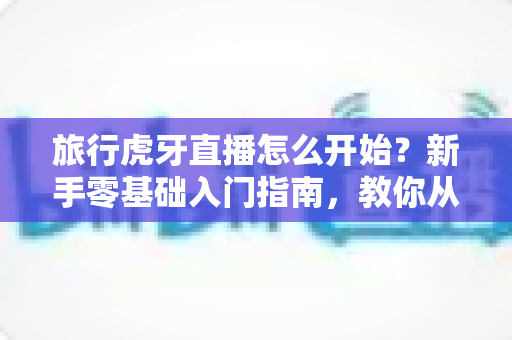 旅行虎牙直播怎么开始?新手零基础入门指南,教你从开播到涨粉全流程 旅行虎牙直播怎么开始?新手零基础入门指南,教你从开播到涨粉全流程