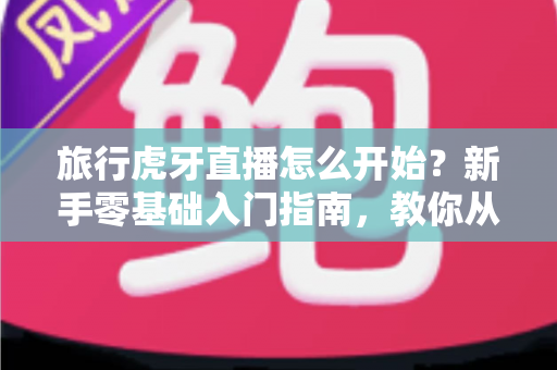 旅行虎牙直播怎么开始？新手零基础入门指南，教你从开播到涨粉全流程