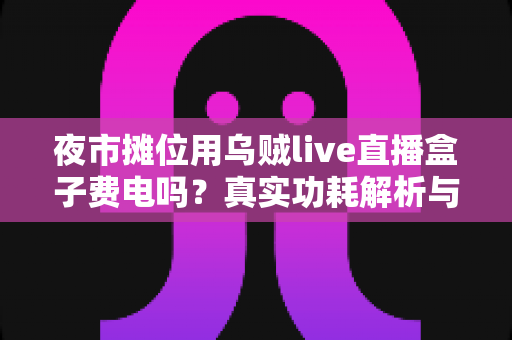 夜市摊位用乌贼live直播盒子费电吗？真实功耗解析与省电全攻略