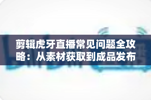 剪辑虎牙直播常见问题全攻略:从素材获取到成品发布的实用指南 剪辑虎牙直播常见问题全攻略:从素材获取到成品发布的实用指南