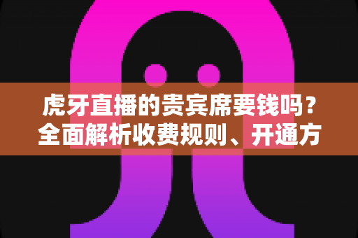 虎牙直播的贵宾席要钱吗?全面解析收费规则、开通方式与省钱攻略 虎牙直播的贵宾席要钱吗?全面解析收费规则、开通方式与省钱攻略