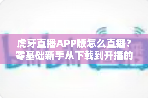 虎牙直播APP版怎么直播?零基础新手从下载到开播的全流程实战指南 虎牙直播APP版怎么直播?零基础新手从下载到开播的全流程实战指南