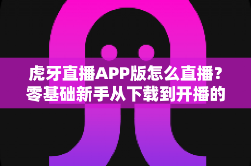 虎牙直播APP版怎么直播?零基础新手从下载到开播的全流程实战指南 虎牙直播APP版怎么直播?零基础新手从下载到开播的全流程实战指南